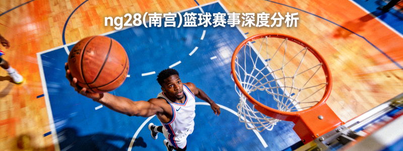 ng28(南宫)篮球赛事深度分析 - 篮球比赛特写